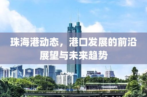 珠海港動(dòng)態(tài)，港口發(fā)展的前沿展望與未來(lái)趨勢(shì)
