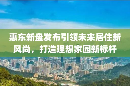惠東新盤(pán)發(fā)布引領(lǐng)未來(lái)居住新風(fēng)尚，打造理想家園新標(biāo)桿