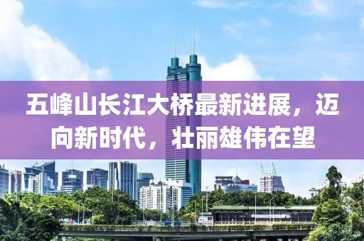 五峰山長(zhǎng)江大橋最新進(jìn)展，邁向新時(shí)代，壯麗雄偉在望