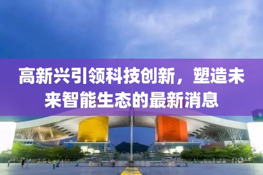 高新興引領(lǐng)科技創(chuàng)新，塑造未來智能生態(tài)的最新消息