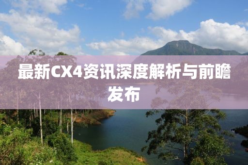 最新CX4資訊深度解析與前瞻發(fā)布