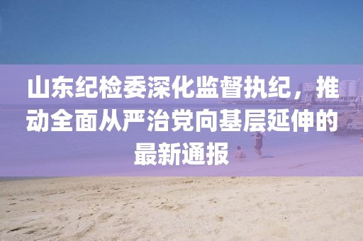 山東紀檢委深化監(jiān)督執(zhí)紀，推動全面從嚴治黨向基層延伸的最新通報