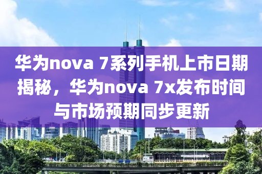 華為nova 7系列手機(jī)上市日期揭秘，華為nova 7x發(fā)布時(shí)間與市場預(yù)期同步更新