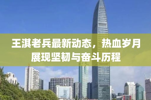 王淇老兵最新動(dòng)態(tài)，熱血?dú)q月展現(xiàn)堅(jiān)韌與奮斗歷程