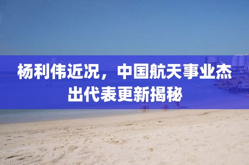 楊利偉近況，中國航天事業(yè)杰出代表更新揭秘