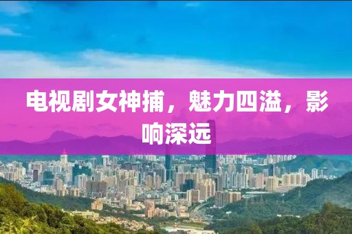 電視劇女神捕，魅力四溢，影響深遠(yuǎn)