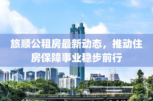 旅順公租房最新動態(tài)，推動住房保障事業(yè)穩(wěn)步前行