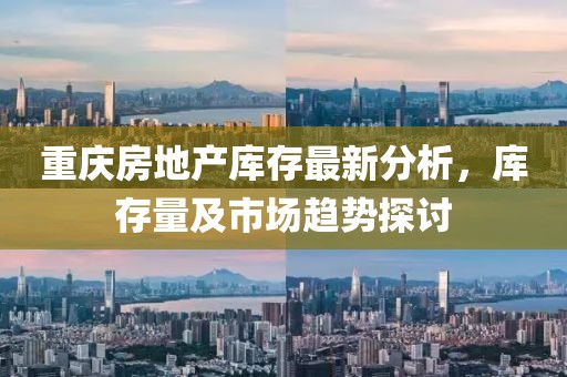 重慶房地產(chǎn)庫(kù)存最新分析，庫(kù)存量及市場(chǎng)趨勢(shì)探討