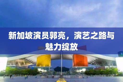 新加坡演員郭亮，演藝之路與魅力綻放