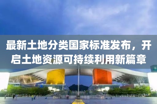 最新土地分類國家標(biāo)準(zhǔn)發(fā)布，開啟土地資源可持續(xù)利用新篇章