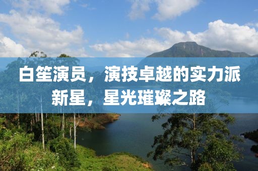 白笙演員，演技卓越的實(shí)力派新星，星光璀璨之路