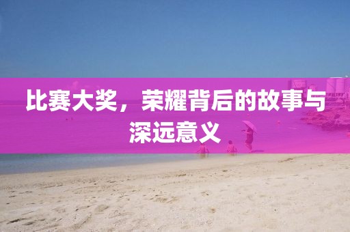 比賽大獎(jiǎng)，榮耀背后的故事與深遠(yuǎn)意義