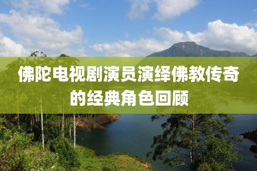 佛陀電視劇演員演繹佛教傳奇的經(jīng)典角色回顧