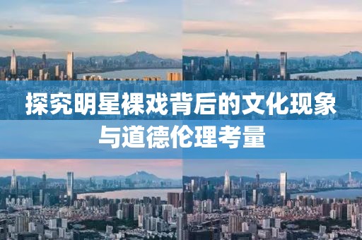 探究明星裸戲背后的文化現(xiàn)象與道德倫理考量