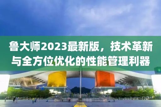 魯大師2023最新版，技術(shù)革新與全方位優(yōu)化的性能管理利器