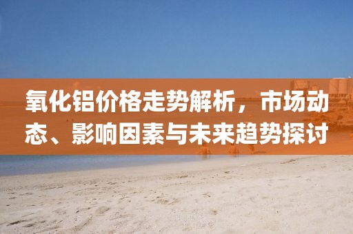 氧化鋁價(jià)格走勢(shì)解析，市場(chǎng)動(dòng)態(tài)、影響因素與未來趨勢(shì)探討