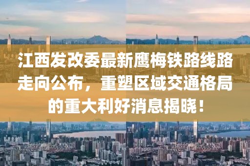 江西發(fā)改委最新鷹梅鐵路線路走向公布，重塑區(qū)域交通格局的重大利好消息揭曉！