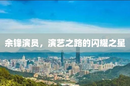 余鋒演員，演藝之路的閃耀之星