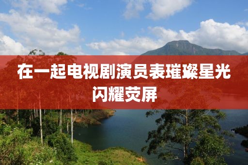 在一起電視劇演員表璀璨星光閃耀熒屏