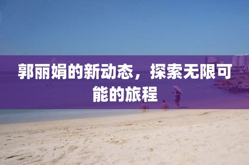 郭麗娟的新動態(tài)，探索無限可能的旅程