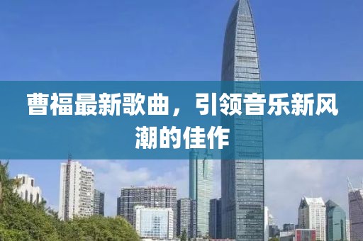 曹福最新歌曲，引領(lǐng)音樂新風(fēng)潮的佳作