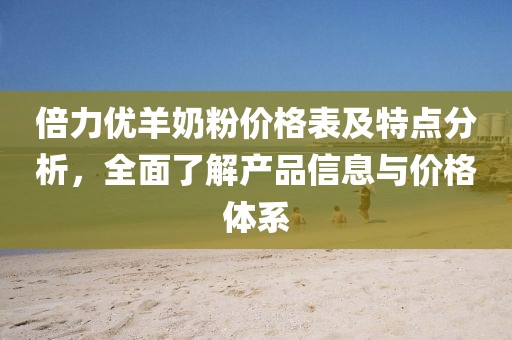 倍力優(yōu)羊奶粉價格表及特點分析，全面了解產(chǎn)品信息與價格體系