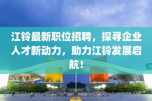 江鈴最新職位招聘，探尋企業(yè)人才新動力，助力江鈴發(fā)展啟航！