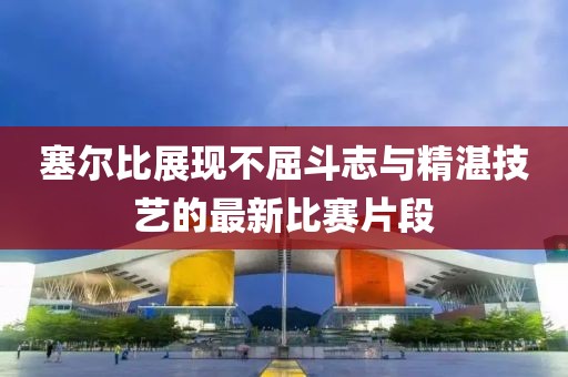 塞爾比展現(xiàn)不屈斗志與精湛技藝的最新比賽片段