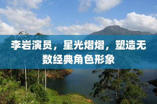 李巖演員，星光熠熠，塑造無數(shù)經(jīng)典角色形象