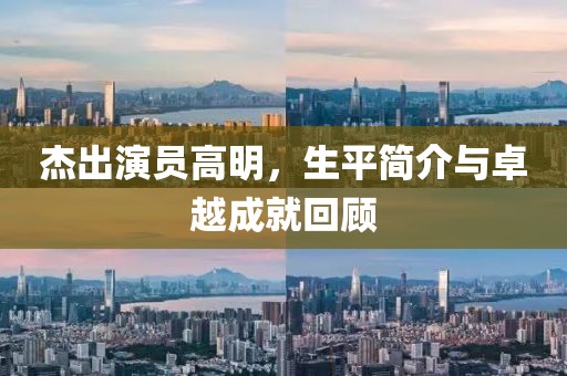 杰出演員高明，生平簡(jiǎn)介與卓越成就回顧