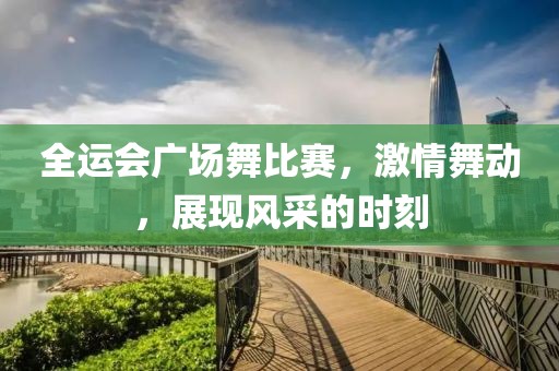全運會廣場舞比賽，激情舞動，展現(xiàn)風(fēng)采的時刻