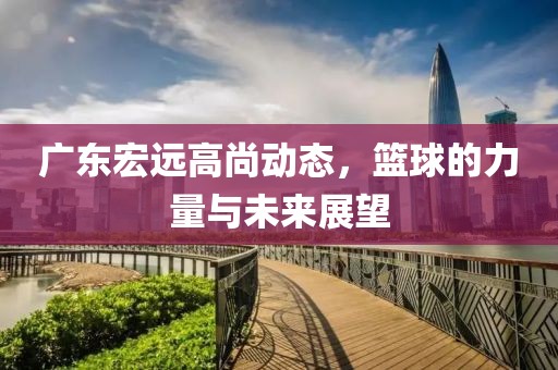 廣東宏遠(yuǎn)高尚動(dòng)態(tài)，籃球的力量與未來展望