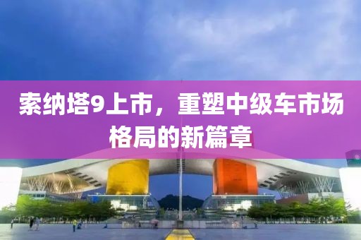 索納塔9上市，重塑中級車市場格局的新篇章