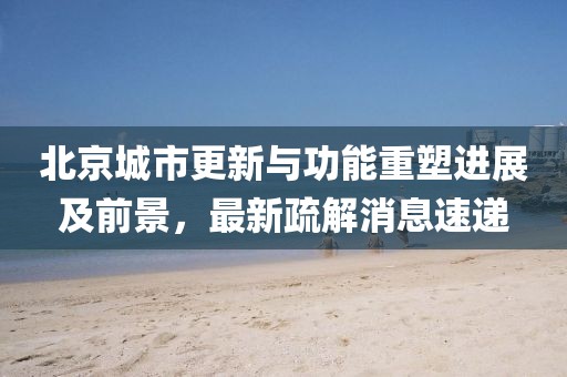 北京城市更新與功能重塑進展及前景，最新疏解消息速遞