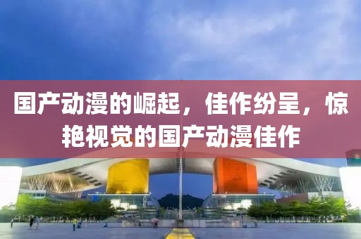 國產(chǎn)動(dòng)漫的崛起，佳作紛呈，驚艷視覺的國產(chǎn)動(dòng)漫佳作