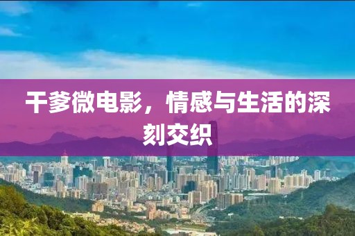 干爹微電影，情感與生活的深刻交織