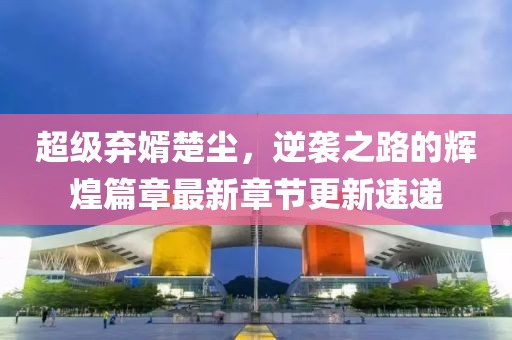 超級棄婿楚塵，逆襲之路的輝煌篇章最新章節(jié)更新速遞
