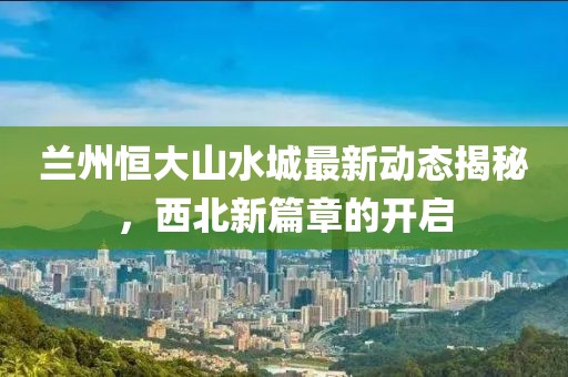 蘭州恒大山水城最新動(dòng)態(tài)揭秘，西北新篇章的開(kāi)啟