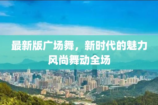 最新版廣場(chǎng)舞，新時(shí)代的魅力風(fēng)尚舞動(dòng)全場(chǎng)