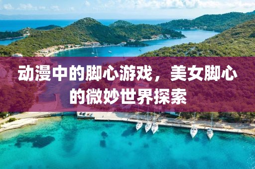 動漫中的腳心游戲，美女腳心的微妙世界探索