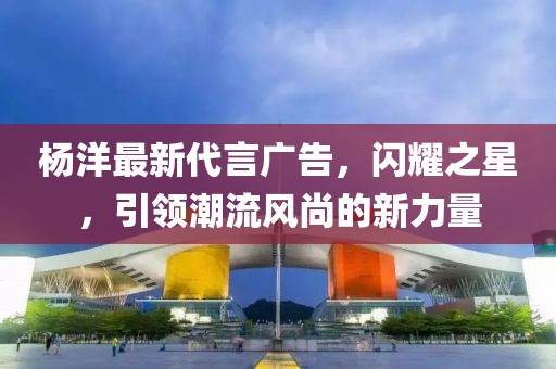 楊洋最新代言廣告，閃耀之星，引領(lǐng)潮流風(fēng)尚的新力量