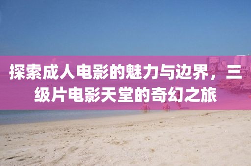 探索成人電影的魅力與邊界，三級片電影天堂的奇幻之旅