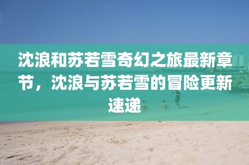 沈浪和蘇若雪奇幻之旅最新章節(jié)，沈浪與蘇若雪的冒險更新速遞