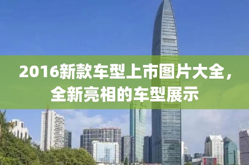 2016新款車型上市圖片大全，全新亮相的車型展示