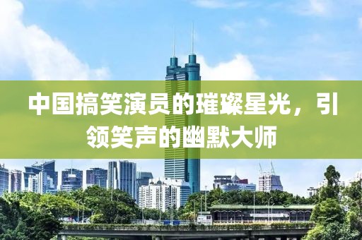中國(guó)搞笑演員的璀璨星光，引領(lǐng)笑聲的幽默大師