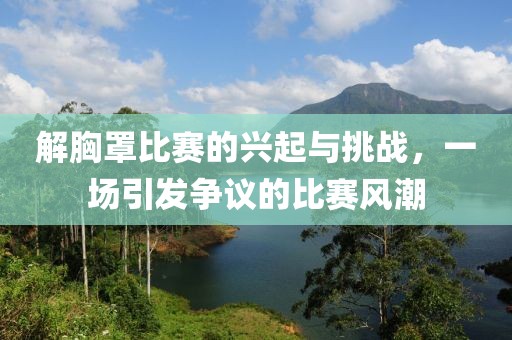 解胸罩比賽的興起與挑戰(zhàn)，一場(chǎng)引發(fā)爭(zhēng)議的比賽風(fēng)潮