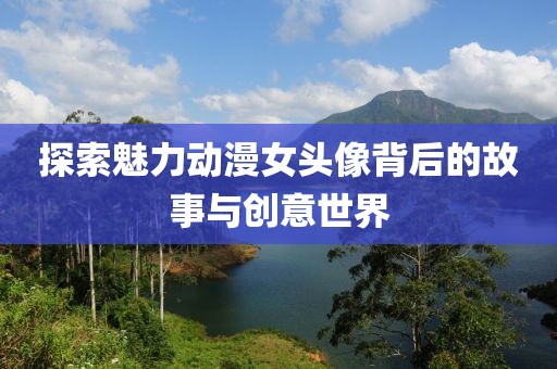 探索魅力動漫女頭像背后的故事與創(chuàng)意世界