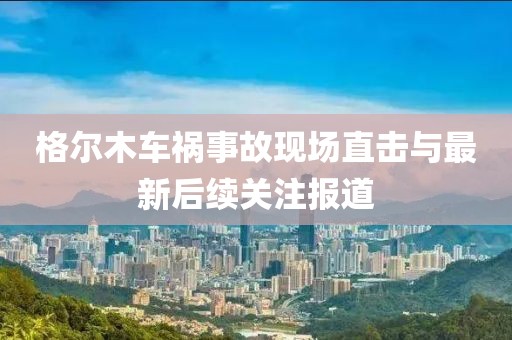 格爾木車禍?zhǔn)鹿尸F(xiàn)場直擊與最新后續(xù)關(guān)注報(bào)道