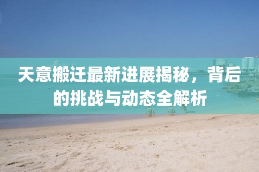 天意搬遷最新進展揭秘，背后的挑戰(zhàn)與動態(tài)全解析