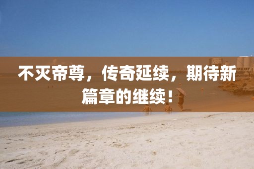不滅帝尊，傳奇延續(xù)，期待新篇章的繼續(xù)！